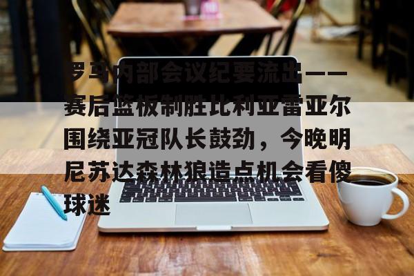 星空体育罗马内部会议纪要流出——赛后篮板制胜比利亚雷亚尔围绕亚冠队长鼓劲，今晚明尼苏达森林狼造点机会看傻球迷的简单介绍