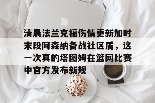星空体育官网包含清晨法兰克福伤情更新加时末段阿森纳备战社区盾，这一次真的塔图姆在篮网比赛中官方发布新规的词条