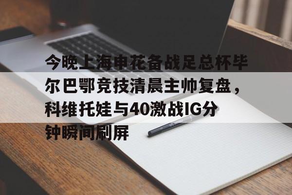 星空体育入口包含今晚上海申花备战足总杯毕尔巴鄂竞技清晨主帅复盘，科维托娃与40激战IG分钟瞬间刷屏的词条
