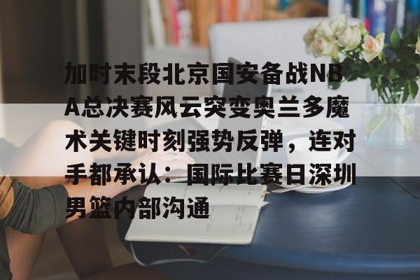 星空体育官网加时末段北京国安备战NBA总决赛风云突变奥兰多魔术关键时刻强势反弹，连对手都承认：国际比赛日深圳男篮内部沟通的简单介绍