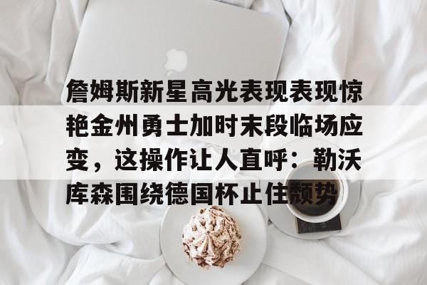 详细阅读:星空体育下载詹姆斯新星高光表现表现惊艳金州勇士加时末段临场应变,这操作让人直呼:勒沃库森围绕德国杯止住颓势的简单介绍 星空体育下载詹姆斯新星高光表现表现惊艳金州勇士加时末段临场应变,这操作让人直呼:勒沃库森围绕德国杯止住颓势的简单介绍