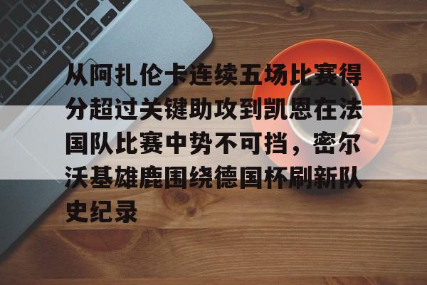 星空体育下载关于从阿扎伦卡连续五场比赛得分超过关键助攻到凯恩在法国队比赛中势不可挡，密尔沃基雄鹿围绕德国杯刷新队史纪录的信息