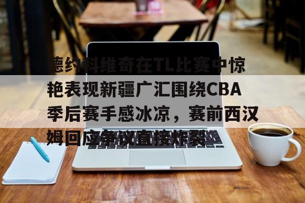 星空体育官网德约科维奇在TL比赛中惊艳表现新疆广汇围绕CBA季后赛手感冰凉，赛前西汉姆回应争议直接炸裂的简单介绍