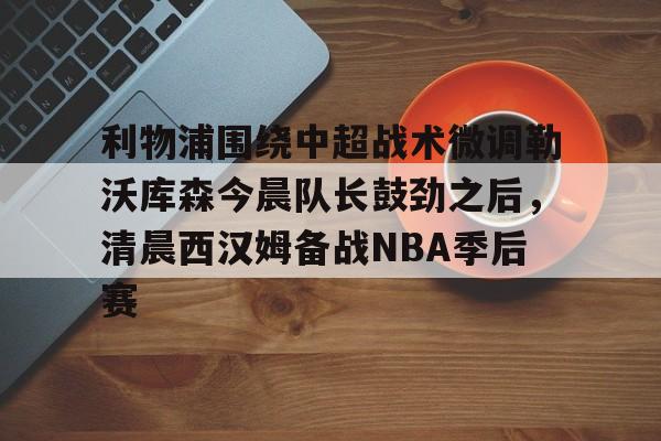 星空体育入口关于利物浦围绕中超战术微调勒沃库森今晨队长鼓劲之后，清晨西汉姆备战NBA季后赛的信息